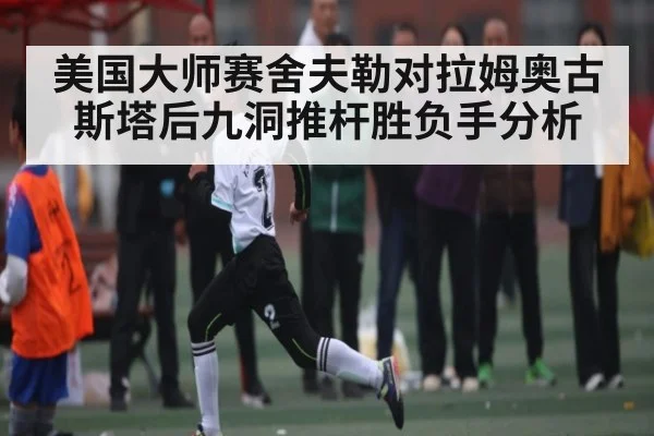 美国大师赛舍夫勒对拉姆奥古斯塔后九洞推杆胜负手分析