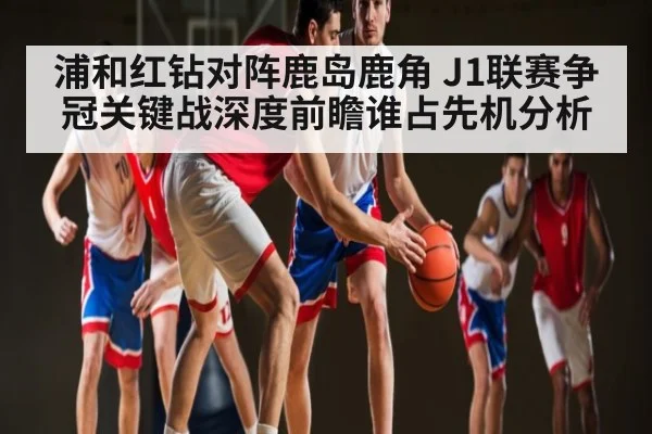 浦和红钻对阵鹿岛鹿角 J1联赛争冠关键战深度前瞻谁占先机分析